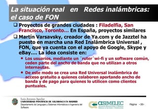 La situación real  en  Redes inalámbricas: el caso de FON Proyectos de grandes ciudades :  Filadelfia, San Francisco, Toronto…  En España, proyectos similares Martín Varsavsky, creador de Ya.com y de Jazztel ha puesto en marcha una Red Inalámbrica Universal , FON, que ya cuenta con el apoyo de Google, Skype y eBay…. La idea consiste en: Los usuarios, mediante un ´ruter´wi-fi y un software común, ceden parte del ancho de banda que no utilizan a otros internautas.  De este modo se crea una Red Universal inalámbrica de acceso gratuito a quienes colaboren aportando ancho de banda y de pago para quienes lo utilicen como clientes puntuales .  Página  – – 