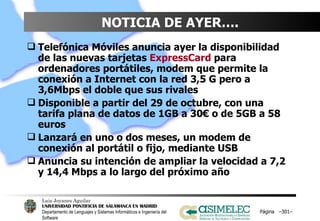 NOTICIA DE AYER….  Telefónica Móviles anuncia ayer la disponibilidad de las nuevas tarjetas  ExpressCard  para ordenadores portátiles, modem que permite la conexión a Internet con la red 3,5 G pero a 3,6Mbps el doble que sus rivales Disponible a partir del 29 de octubre, con una tarifa plana de datos de 1GB a 30€ o de 5GB a 58 euros Lanzará en uno o dos meses, un modem de conexión al portátil o fijo, mediante USB Anuncia su intención de ampliar la velocidad a 7,2 y 14,4 Mbps a lo largo del próximo año Página  – – 