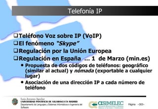 Telefonía IP Teléfono Voz sobre IP (VoIP) El fenómeno  “Skype” Regulación por la Unión Europea Regulación en España  … 1  de Marzo (min.es) Propuesta de dos códigos de teléfonos: geográfico (similar al actual) y  nómada  (exportable a cualquier lugar) Asociación de una dirección IP a cada número de teléfono  Página  – – 