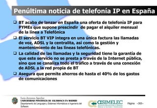 Penúltima noticia de telefonía IP en España BT acaba de lanzar en España una oferta de telefonía IP para PYMEs que supone prescindir  de pagar el alquiler mensual de la línea a Telefónica El servicio BT VIP integra en una única factura las llamadas de voz, ADSL y la centralita, así como la gestión y mantenimiento de las líneas telefónicas. La calidad de las llamadas y la seguridad tiene la garantía de que este servicio no se presta a través de la Internet pública, sino que se canaliza todo el tráfico a través de una conexión de ADSL a la red propia de BT Asegura que permite ahorros de hasta el 40% de los gastos de comunicaciones Página  – – 