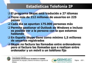 Estadísticas Telefonía IP El programa Skype está traducido a 27 idiomas Tiene más de 212 millones de usuarios en 225 países Cada día se apuntan 175.000 personas más Permite gestionar el Outlook de Wndows e incluso es posible ver a la persona con la que estamos hablando En España Skype tiene como mínimo 1,5 millones de usuarios registrados Skype no factura las llamadas entre ordenadores pero sí factura las llamadas que e realizan entre ordenador y un móvil o un teléfono fijo Página  – – 