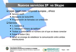 Nuevos servicios IP  vs Skype Jajak (jajah.com , empresa europea , ofrece Servicio vozIP Mensajería de texto/SMS Programación de llamadas con antelación Servicio 1. Conexión a  www.jajah.com 2. Introducir número de teléfono Teclear a continuación el número con el que se desea conectar Pulsar el boton CALL Jahah se encarga de establecer la comunicación entre ambos interlocutores Página  – – 