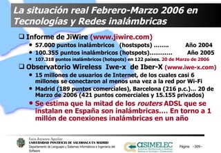 La situación real Febrero-Marzo 2006 en Tecnologías y Redes inalámbricas Informe de JiWire  (www.jiwire.com) 57.000 puntos inalámbricos  (hostspots) ……..  Año 2004 100.355 puntos inalámbricos (hotspots)…………  Año 2005 107.318 puntos inalámbricos (hotspots) en 122 países.  20 de Marzo de 2006   Observatorio Wireless  Iwe-x  de Iber-X  (www.iwe-x.com) 15 millones de usuarios de Internet, de los cuales casi 6 millones se conectaron al menos una vez a la red por Wi-Fi Madrid (189 puntos comerciales), Barcelona (216 p.c.)… 20 de Marzo de 2006 (421 puntos comerciales y 15.155 privados) Se estima que la mitad de los  routers  ADSL que se instalan en España son inalámbricas…. En torno a 1 millón de conexiones inalámbricas en un año Página  – – 