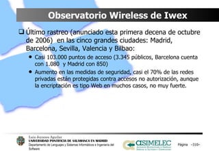 Observatorio Wireless de Iwex Último rastreo (anunciado esta primera decena de octubre de 2006)  en las cinco grandes ciudades: Madrid, Barcelona, Sevilla, Valencia y Bilbao: Casi 103.000 puntos de acceso (3.345 públicos, Barcelona cuenta con 1.080  y Madrid con 850) Aumento en las medidas de seguridad, casi el 70% de las redes privadas están protegidas contra accesos no autorización, aunque la encriptación es tipo Web en muchos casos, no muy fuerte. Página  – – 