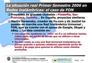 La situación real Primer Semestre 2006 en  Redes inalámbricas: el caso de FON Proyectos de grandes ciudades :  Filadelfia, San Francisco, Toronto…  En España, proyectos similares Martín Varsavsky, creador de Ya.com y de Jazztel ha puesto en marcha una Red Inalámbrica Universal , FON, que ya cuenta con el apoyo de Google, Skype y eBay…. La idea consiste en: Los usuarios, mediante un ´ruter´wi-fi y un software común, ceden parte del ancho de banda que no utilizan a otros internautas.  De este modo se crea una Red Universal inalámbrica de acceso gratuito a quienes colaboren aportando ancho de banda y de pago para quienes lo utilicen como clientes puntuales .  Página  – – 