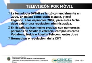 TELEVISIÓN POR MÓVIL La tecnología DVB-H se lanzó comercialmente en 2006, en países como EEUU o Italia, y está llegando  a los españoles 2007; para estas fecha debe existir una regulación administrativa. En España se han hecho pruebas con numerosas  personas en Sevilla y Valencia, compañías como Vodafone, Nokia o Abertis Telecom, entre otras Normativas y regulación  de la CMT Página  – – 