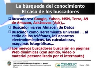 La búsqueda del conocimiento El caso de los buscadores Buscadores:   Google, Yahoo, MSN, Terra, A9 de Amazon, AskJeeves (Ask),.. Buscador  versu s Almacén de Datos Buscador como Herramienta Universal … al estilo de los teléfonos, los aparatos electrodomésticos, las calculadoras, máquinas fotográficas,.. Los nuevos buscadores buscarán en páginas Web dinámicas (con sonido, vídeo o material personalizado por el internauta) Página  – – 