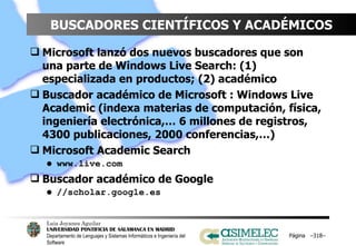 BUSCADORES CIENTÍFICOS Y ACADÉMICOS Microsoft lanzó dos nuevos buscadores que son una parte de Windows Live Search: (1) especializada en productos; (2) académico Buscador académico de Microsoft : Windows Live Academic (indexa materias de computación, física, ingeniería electrónica,… 6 millones de registros, 4300 publicaciones, 2000 conferencias,…) Microsoft Academic Search www.live.com Buscador académico de Google //scholar.google.es Página  – – 