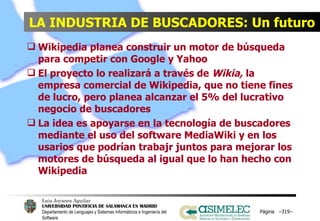 LA INDUSTRIA DE BUSCADORES: Un futuro Wikipedia planea construir un motor de búsqueda para competir con Google y Yahoo El proyecto lo realizará a través de  Wikia,  la empresa comercial de Wikipedia, que no tiene fines de lucro, pero planea alcanzar el 5% del lucrativo negocio de buscadores La idea es apoyarse en la tecnología de buscadores mediante el uso del software MediaWiki y en los usarios que podrían trabajr juntos para mejorar los motores de búsqueda al igual que lo han hecho con Wikipedia Página  – – 