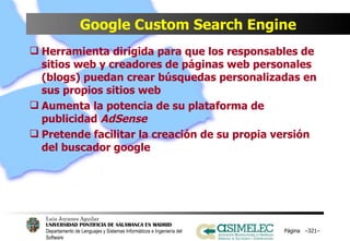 Google Custom Search Engine Herramienta dirigida para que los responsables de sitios web y creadores de páginas web personales (blogs) puedan crear búsquedas personalizadas en sus propios sitios web Aumenta la potencia de su plataforma de publicidad  AdSense Pretende facilitar la creación de su propia versión del buscador google Página  – – 