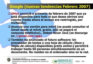 Google (nuevas tendencias Febrero 2007) GMail  anunció a primeros de febrero de 2007 que ya está disponible para todo el que desee abrirse una cuenta (hasta ahora el acceso era restringido, por invitación) Anuncia una versión para móvil (se puede consultar el Gmail desde el móvil, gratis, sólo se pagará el consumo telefónico).. Deben llevar Java (se descarga en  //gmail.com/app) También ha anunciado el futuro software: Un procesador de textos y una hoja de cálculo  (Docs y Hojas de cálculo)  disponibles gratis  online  y permitirá trabajar hasta 50 personas simultáneamente en un documento. No residen en el ordenador sino en la red.  Página  – – 