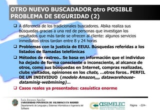 OTRO NUEVO BUSCADADOR otro POSIBLE PROBLEMA DE SEGURIDAD (2) A diferencia de los tradicionales buscadores. Abika realiza sus búsquedas gracias a una red de personas que investigan los resultados que más tarde se ofrecen al cliente: algunos servicios inmediatos otros tardan entre 8 y 24 horas Problemas con la justicia de EEUU. Búsquedas referidas a los listados de llamadas telefónicas  Métodos de rastreo.. Se basa en información que el individuo ha dejado de forma consciente o inconsciente, al alcance de otros, como sus búsquedas en Internet, compras realizadas, clubs visitados, opiniones en los  chats, … otros foros.. PERFIL DE UN INDIVIDUO  ( modelo Amazon,,,, datawarehouse-dataminig-webmining)… Casos reales ya presentados: casuística enorme Página  – – 