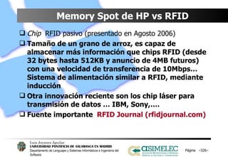 Memory Spot de HP vs RFID Chip  RFID pasivo (presentado en Agosto 2006) Tamaño de un grano de arroz, es capaz de almacenar más información que chips RFID (desde 32 bytes hasta 512KB y anuncio de 4MB futuros) con una velocidad de transferencia de 10Mbps… Sistema de alimentación similar a RFID, mediante inducción Otra innovación reciente son los chip láser para transmisión de datos … IBM, Sony,…. Fuente importante  RFID Journal (rfidjournal.com) Página  – – 