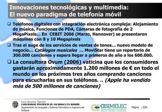 Innovaciones tecnológicas y multimedia:  El nuevo paradigma de telefonía móvil Teléfonos digitales con integración electrónica compleja: Alojamiento de música, Funciones de PDA, Cámaras de fotografía de 2 MegaPixels… En  CEBIT 2006 (Marzo, Hannover) se presentaron máquinas con 8 y 10 Megapixels Tras el auge de los servicios de ventas de tonos… nuevo modelo de negocio…  Catálogos musicales  …  MoviStar tiene un repertorio de 300.000 canciones y espera llegar a primeros de año a los 600.000. La consultora Ovum (2006) vaticina que los consumidores gastarán aproximadamente 1.200 millones de € en todo el mundo en los próximos tres años comprando canciones para escucharlas en sus teléfonos. ..  (Apple ha vendido más de 500 millones de canciones) Página  – – 