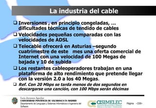 La industria del cable Inversiones , en principio congeladas, … dificultades técnicas de tendido de cables Velocidades pequeñas comparadas con las velocidades de ADSL Telecable ofrecerá en Asturias –segundo cuatrimestre de este  mes una oferta comercial de Internet con una velocidad de 100 Megas de bajada y 10 de subida Los restantes cableoperadores trabajan en una plataforma de alto rendimiento que pretende llegar con la versión 2.0 a los 40 Megas . Ref. Con 20 Mbps se tarda menos de dos segundos en descargarse una canción, con 100 Mbps serán décimas   Página  – – 
