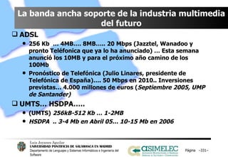 La banda ancha soporte de la industria multimedia del futuro ADSL 256 Kb  … 4MB…. 8MB….. 20 Mbps (Jazztel, Wanadoo y pronto Teléfonica que ya lo ha anunciado) … Esta semana anunció los 10MB y para el próximo año camino de los 100Mb Pronóstico de Telefónica (Julio Linares, presidente de Telefónica de España)…. 50 Mbps en 2010.. Inversiones previstas… 4.000 millones de euros ( Septiembre 2005, UMP de Santander) UMTS… HSDPA…..  (UMTS)  256kB-512 Kb … 1-2MB HSDPA  .. 3-4 Mb en Abril 05… 10-15 Mb en 2006 Página  – – 
