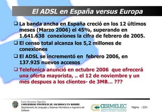 El ADSL en España versus Europa   La banda ancha en España creció en los 12 últimos meses (Marzo 2006) el 45%, superando en 1.641.638  conexiones la cifra de febrero de 2005. El censo total alcanza los 5,2 millones de conexiones El ADSL se incrementó en  febrero 2006, en 137.925 nuevos accesos   Telefoníca anunció en octubre 2006  que ofrecerá una oferta mayorista, .. el 12 de noviembre y un mes despues a los clientes- de 3MB… ??? Página  – – 