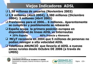 Viejos Indicadores  ADSL 1.58 millones de usuarios (Noviembre 2003) 1,9 millones (Abril 2004); 2,380 millones (Diciembre 2004); 3 millones (Abril 2005) Previsiones para el 2006… 6 millones.. Aparentemente se cumplirán y posiblemente se rebasarán España ocupa  la primera posición europea en disponibilidad de líneas ADSL vs Internautas 25% España 46% Francia y Alemania MCyT reconocía en 2004 que 5 millones de personas no podían navegar a alta velocidad ADSL Telefónica ANUNCIÓ  que llevaría el ADSL a nuevas zonas rurales desde Octubre DE 2006 (a través de LMDS) Página  – – 