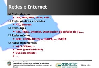 Redes e Internet Redes de área LAN, MAN, WAN, WLAN, VPN,.. Redes públicas y privadas RTC, Internet Redes fijas  RTC, RDSI, Internet, Distribución de señales de TV,… Redes móviles GSM, CDMA, UMTS,… HSDPA,…, HSUPA Redes inalámbricas Wi-Fi, WiMAX, … LDMS (por electricidad) DVB (por satélite) … Página  – – 