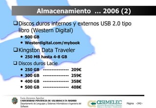 Almacenamiento  … 2006 (2) Discos duros internos y externos USB 2.0 tipo libro (Western Digital) 500 GB Westerdigital.com/mybook Kingston Data Traveler 250 MB hasta 4-8 GB Discos duros Lacie 250 GB  ---------------  209€ 300 GB  ---------------  259€ 400 GB  ---------------  358€ 500 GB  ---------------  408€ Página  – – 