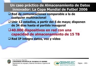 Un caso práctico de Almacenamiento de Datos innovador: La Copa Mundial de Futbol 2006 Red de comunicaciones comparable a la de cualquier multinacional Unir 12 estadios, a partir del 5 de mayo; disponen de 34 días hasta el partido inaugural 40.000 dispositivos en red con una capacidad de almacenamiento de 15 TB Red IP integra datos, voz y vídeo Página  – – 