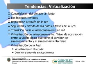 Tendencias: Virtualización Consolidación del almacenamiento Los backups remotos Replicación a través de la red Seguridad y cifrado de los datos a través de la Red Transición hacia el almacenamiento en red Virtualización del almacenamiento…”nivel de abstracción entre la visión lógica que tiene el servidor de almacenamiento y el almacenamiento físico Virtualización de la Red Virtualización en el servidor Otros en el array de almacenamiento Página  – – 