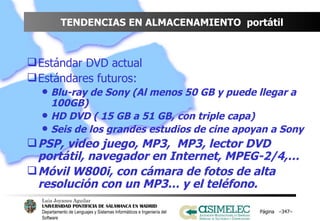 TENDENCIAS EN ALMACENAMIENTO  portátil Estándar DVD actual Estándares futuros: Blu-ray de Sony (Al menos 50 GB y puede llegar a 100GB) HD DVD ( 15 GB a 51 GB, con triple capa) Seis de los grandes estudios de cine apoyan a Sony PSP, video juego, MP3,  MP3, lector DVD portátil, navegador en Internet, MPEG-2/4,… Móvil W800i, con cámara de fotos de alta resolución con un MP3… y el teléfono. Página  – – 