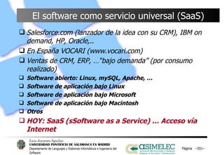 El software como servicio universal (SaaS) Salesforce.com (lanzador de la idea con su CRM), IBM on demand, HP, Oracle,.. En España VOCARI (www.vocari.com) Ventas de CRM, ERP, …“bajo demanda” (por consumo realizado)   Software abierto: Linux, mySQL, Apache, … Software de aplicación bajo Linux Software de aplicación bajo Microsoft Software de aplicación bajo Macintosh Otros HOY: SaaS (sSoftware as a Service) … Acceso vía Internet Página  – – 
