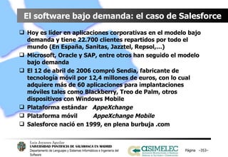 El software bajo demanda: el caso de Salesforce Hoy es líder en aplicaciones corporativas en el modelo bajo demanda y tiene 22.700 clientes repartidos por todo el mundo (En España, Sanitas, Jazztel, Repsol,…) Microsoft, Oracle y SAP, entre otros han seguido el modelo bajo demanda El 12 de abril de 2006 compró Sendia, fabricante de tecnología móvil por 12,4 millones de euros, con lo cual adquiere más de 60 aplicaciones para implantaciones móviles tales como Blackberry, Treo de Palm, otros dispositivos con Windows Mobile Plataforma estándar  AppeXchange Plataforma móvil  AppeXchange Mobile Salesforce nació en 1999, en plena burbuja .com Página  – – 