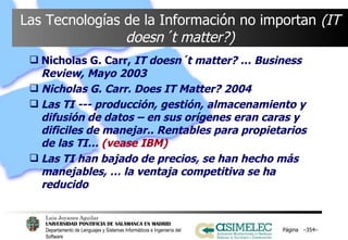 Las Tecnologías de la Información no importan  (IT doesn´t matter?) Nicholas G. Carr,  IT doesn´t matter? … Business Review, Mayo 2003 Nicholas G. Carr. Does IT Matter? 2004 Las TI --- producción, gestión, almacenamiento y difusión de datos – en sus orígenes eran caras y dificiles de manejar.. Rentables para propietarios de las TI…  (vease IBM) Las TI han bajado de precios, se han hecho más manejables, … la ventaja competitiva se ha reducido Página  – – 