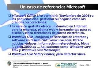 Un caso de referencia: Microsoft Microsoft Office Live  permitirá (Noviembre de 2005) a las pequeñas cías  gestionar su negocio como las grandes corporaciones. La versión gratuita ofrece un dominio en Internet para la empresa, página web y herramientas para su diseño y cinco direcciones de correo electrónico. Windows Live ,  conjunto de servicios de Internet y software en fase inicial.. www.live.com. Ofrece noticias, enlaces, información metereológica, blogs (//blog.3000.es ,.. Aplicaciones como  Windows Live Mail y Windows Live Messenger Windows Live Safety Center, p ara detectar virus. Página  – – 