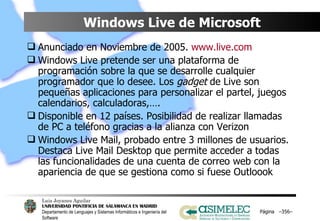 Windows Live de Microsoft Anunciado en Noviembre de 2005.  www.live.com Windows Live pretende ser una plataforma de programación sobre la que se desarrolle cualquier programador que lo desee. Los  gadget  de Live son pequeñas aplicaciones para personalizar el partel, juegos calendarios, calculadoras,…. Disponible en 12 países. Posibilidad de realizar llamadas de PC a teléfono gracias a la alianza con Verizon Windows Live Mail, probado entre 3 millones de usuarios. Destaca Live Mail Desktop que permite acceder a todas las funcionalidades de una cuenta de correo web con la apariencia de que se gestiona como si fuese Outloook Página  – – 