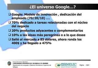 ¿El universo Google…? Google: Modelo de innovación , dedicación del empleado (70/20/10) …. 70% dedicado a tareas relacionadas con el núcleo del negocio 20% productos adyacentes o complementarios 10% a las ideas más peregrinas o a lo que desee Salió al mercado a 85 dólares, ahora ronda los 400$ y ha llegado a 475% Página  – – 