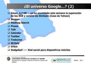 ¿El universo Google…? (2) Gmail, 2,7 GB … ya ha anunciado esta semana la superación de los 3GB y camino de ilimitado (Caso de Yahoo¡) Blogger Desktop Search Picasa Talk Calendar Toolbar Traductor Writely Orkut Dodgebail ---- Red social para dispositivos móviles Página  – – 