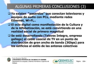 ALGUNAS PRIMERAS CONCLUSIONES (3) Ya existen  “pasarelas” que conectan televisores y equipos de audio con PCs, mediante redes Ethernet, Wi-Fi,.. El ocio digital como manifestación de la Cultura y de la Alfabetización, se está convirtiendo en una realidad social de primera magnitud Se está desarrollando (Televes Integra, empresa gallega) el cable coaxial de TV en un punto de distribución de gran ancho de banda (3Gbps) para los edificios al estilo de las antenas colectivas Página  – – 