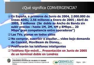 ¿Qué significa CONVERGENCIA? En España, a primeros de Junio de 2004, 2.000.000 de líneas ADSL; 2.56 millones a Enero de 2005 ; Abril de 2005, 3 millones  (Se  dobla su Ancho de Banda sin subir precios : hasta 1M, 2M, 4M y 8Mbps… 20 Mbps“gran competencia entre operadoras”) Las TVs. planas en todos sitios No comprar, suscribir o alquilar... video bajo demanda de Concast, MoviBeam de Disney,.. Proliferarán los teléfonos inteligentes Teléfono fijo-móvil… Presentación en Junio de 2005 de un terminal doble en Londres Página  – – 
