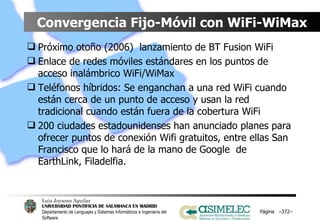 Convergencia Fijo-Móvil con WiFi-WiMax Próximo otoño (2006)  lanzamiento de BT Fusion WiFi Enlace de redes móviles estándares en los puntos de acceso inalámbrico WiFi/WiMax Teléfonos híbridos: Se enganchan a una red WiFi cuando están cerca de un punto de acceso y usan la red tradicional cuando están fuera de la cobertura WiFi 200 ciudades estadounidenses han anunciado planes para ofrecer puntos de conexión Wifi gratuitos, entre ellas San Francisco que lo hará de la mano de Google  de EarthLink, Filadelfia. Página  – – 