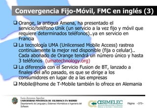 Convergencia Fijo-Móvil, FMC en inglés (3) Orange, la antigua Amena, ha presentado el servicio/teléfono Unik (un servicio a la vez fijo y móvil que requiere determinados teléfonos)..ya en servicio en Francia La tecnología UMA (Unlicensed Mobile Access) rastrea continuamente la mejor red disponible (fija o celular).. Cada abonado de Orange tendrá un número único y hasta 3 teléfonos  (umatechnology.org) La diferencia con el Servicio Fusion de BT, lanzado a finales del año pasado, es que se dirige a los consumidores en lugar de a las empresas Mobile@home de T-Mobile también lo ofrece en Alemania Página  – – 