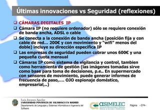 Últimas innovaciones vs Seguridad (reflexiones) CÁMARAS DIGITALES  IP Cámara IP (no requiere ordenador) sólo se requiere conexión de banda ancha, ADSL o cable Se conecta a la conexión de banda ancha (posición fija y con cable de red… 200€ y con movimiento y “wifi” menos del doble) incluye su dirección específica IP Las empresas de seguridad pueden cobrar unos 600€ y una pequeña cuota mensual Cámaras IP como sistema de vigilancia y control, tambien como herramienta de gestión (las imágenes tomadas sirve como base para toma de decisiones, p.e.. En supermercado con sensores de movimiento, puede generar informes de frecuencia de paso,…. OJO espionaje doméstico, empresarial,..) Página  – – 