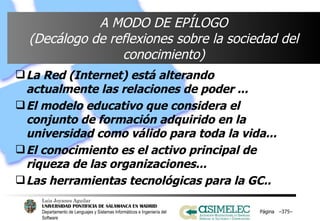 A MODO DE EPÍLOGO (Decálogo de reflexiones sobre la sociedad del conocimiento) La Red (Internet) está alterando actualmente las relaciones de poder ... El modelo educativo que considera el conjunto de formación adquirido en la universidad como válido para toda la vida... El conocimiento es el activo principal de riqueza de las organizaciones... Las herramientas tecnológicas para la GC.. Página  – – 