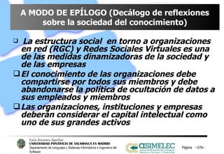 A MODO DE EPÍLOGO (Decálogo de reflexiones sobre la sociedad del conocimiento) La estructura social  en torno a organizaciones en red (RGC) y Redes Sociales Virtuales es una de las medidas dinamizadoras de la sociedad y de las empresas El conocimiento de las organizaciones debe compartirse por todos sus miembros y debe abandonarse la política de ocultación de datos a sus empleados y miembros Las organizaciones, instituciones y empresas deberán considerar el capital intelectual como uno de sus grandes activos Página  – – 