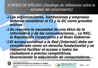 A MODO DE EPÍLOGO (Decálogo de reflexiones sobre la sociedad del conocimiento) Las organizaciones, instituciones y empresas deberán considerar el CI y la GC como grandes activos . Se requiere la necesidad de una ética de la informática y de las comunicaciones... La RSC, la Reputación Corporativa y el Buen Gobierno  El acceso universal a la Red (Internet) debe ser considerado como un derecho fundamental y se requerirá facilitar el acceso a todos los ciudadanos a precios competitivos,  favoreciendo la adquisición de computadoras…  Página  – – 