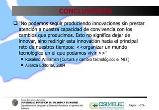 CONCLUSIONES “ No podemos seguir produciendo innovaciones sin prestar atención a nuestra capacidad de convivencia con los cambios que producimos. Esto no significa dejar de innovar, sino redirigir esta innovación hacia el principal reto de nuestros tiempos: <<organizar un mundo tecnológico en el que podamos vivir >>” Rosalind Williamsn [Cultura y cambio tecnológico: el MIT] Alianza Editorial, 2004 Página  – – 