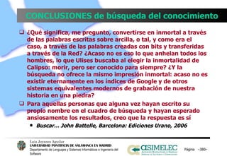 CONCLUSIONES de búsqueda del conocimiento ¿Qué significa, me pregunto, convertirse en inmortal a través de las palabras escritas sobre arcilla, o tal, y como era el caso, a través de las palabras creadas con bits y transferidas a través de la Red? ¿Acaso no es eso lo que anhelan todos los hombres, lo que Ulises buscaba al elegir la inmortalidad de Calipso: morir, pero ser conocido para siempre? ¿Y la búsqueda no ofrece la mismo impresión inmortal: acaso no es existir eternamente en los índices de Google y de otros sistemas equivalentes modernos de grabación de nuestra historia en una piedra? Para aquellas personas que alguna vez hayan escrito su propio nombre en el cuadro de búsqueda y hayan esperado ansiosamente los resultados, creo que la respuesta es sí Buscar… John Battelle, Barcelona: Ediciones Urano, 2006 Página  – – 