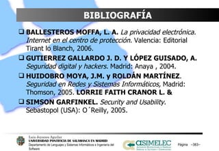 BIBLIOGRAFÍA BALLESTEROS MOFFA, L. A.  La privacidad electrónica. Internet en el centro de protección.  Valencia: Editorial Tirant lo Blanch, 2006.  GUTIERREZ GALLARDO J. D. Y LÓPEZ GUISADO, A.  Seguridad digital y hackers.   Madrid: Anaya , 2004.  HUIDOBRO MOYA, J.M. y ROLDÁN MARTÍNEZ .  Seguridad en Redes y Sistemas Informáticos,  Madrid: Thomson, 2005.  LORRIE FAITH CRANOR L. &  SIMSON GARFINKEL.  Security and Usability.  Sebastopol (USA): O´Reilly, 2005. Página  – – 