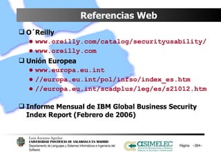 Referencias Web O´Reilly www.oreilly.com/catalog/securityusability/ www.oreilly.com Unión Europea www.europa.eu.int //europa.eu.int/pol/infso/index_es.htm //europa.eu.int/scadplus/leg/es/s21012.htm Informe Mensual de IBM Global Business Security Index Report (Febrero de 2006) Página  – – 