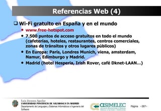 Referencias Web (4) Wi-Fi gratuito en España y en el mundo www.free-hotspot.com 7.500 puntos de acceso gratuitos en todo el mundo (cafeterías, hoteles, restaurantes, centros comerciales, zonas de tránsitos y otros lugares públicos) En Europa: París, Londres Munich, viena, amsterdam, Namur, Edimburgo y Madrid. Madrid (hotel Hesperia, Irish Rover, café Dknet-LAAN…) Página  – – 