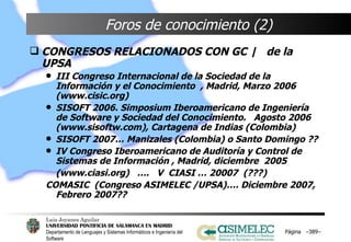 Foros de conocimiento (2) CONGRESOS RELACIONADOS CON GC |  de la UPSA III Congreso Internacional de la Sociedad de la Información y el Conocimiento  , Madrid, Marzo 2006 (www.cisic.org) SISOFT 2006. Simposium Iberoamericano de Ingeniería de Software y Sociedad del Conocimiento.  Agosto 2006 (www.sisoftw.com), Cartagena de Indias (Colombia) SISOFT 2007… Manizales (Colombia) o Santo Domingo ?? IV Congreso Iberoamericano de Auditoría y Control de Sistemas de Información , Madrid, diciembre  2005 (www.ciasi.org)  ….  V  CIASI … 20007  (???) COMASIC  (Congreso ASIMELEC /UPSA)…. Diciembre 2007, Febrero 2007?? Página  – – 
