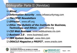 Bibliografía- Parte II (Revistas) Wired Information Security  . www.infosecuritymag.com The CPSR Newsletters EFFector  . www.eff.org Ethix: The Bulletin of the Institute for Business, Technology, and Ethics  . www.ethix.org CIO Web Business.  www.webbusiness.cio.com Business 2.0  .  www.business2.com IBM System Journal .  www.ibm.com ORACLE Magazine y PROFIT .  www.oracle.com Página  – – 