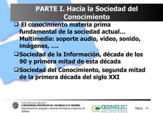 PARTE I. Hacia la Sociedad del Conocimiento El conocimiento materia prima fundamental de la sociedad actual… Multimedia: soporte audio, video, sonido, imágenes, …. Sociedad de la Información, década de los 90 y primera mitad de esta década Sociedad del Conocimiento, segunda mitad de la primera década del siglo XXI Página  – – 